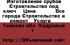 Изготовление срубов.Строительство под ключ. › Цена ­ 8 000 - Все города Строительство и ремонт » Услуги   . Томская обл.,Кедровый г.